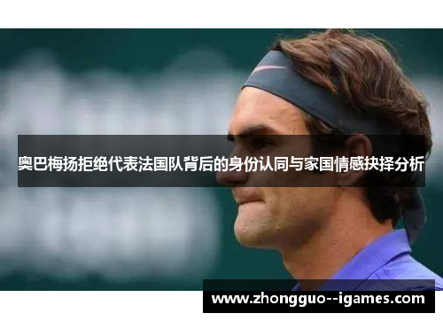 奥巴梅扬拒绝代表法国队背后的身份认同与家国情感抉择分析 奥巴梅扬拒绝代表法国队背后的身份认同与家国情感抉择分析