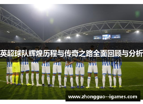 英超球队辉煌历程与传奇之路全面回顾与分析