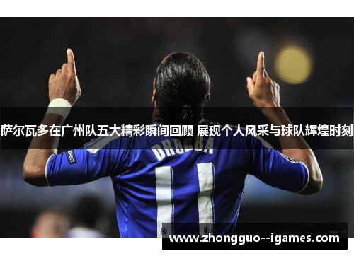 萨尔瓦多在广州队五大精彩瞬间回顾 展现个人风采与球队辉煌时刻