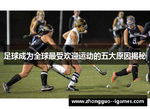 足球成为全球最受欢迎运动的五大原因揭秘