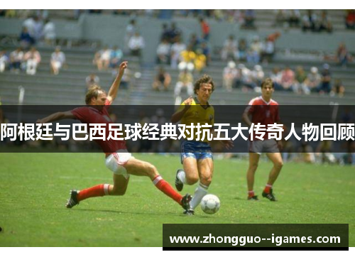 阿根廷与巴西足球经典对抗五大传奇人物回顾 阿根廷与巴西足球经典对抗五大传奇人物回顾
