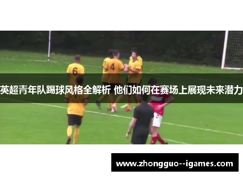 英超青年队踢球风格全解析 他们如何在赛场上展现未来潜力 英超青年队踢球风格全解析 他们如何在赛场上展现未来潜力