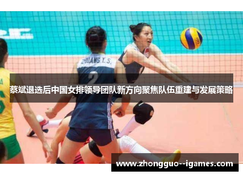 蔡斌退选后中国女排领导团队新方向聚焦队伍重建与发展策略
