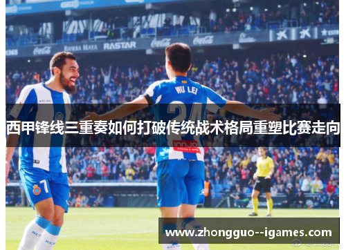 西甲锋线三重奏如何打破传统战术格局重塑比赛走向 西甲锋线三重奏如何打破传统战术格局重塑比赛走向