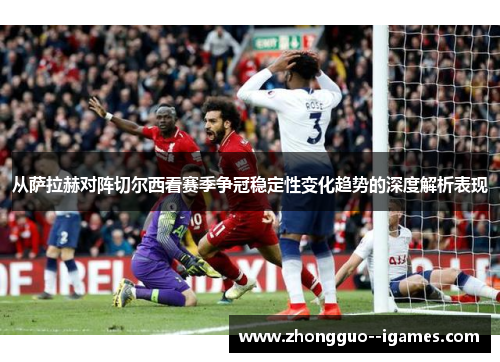 从萨拉赫对阵切尔西看赛季争冠稳定性变化趋势的深度解析表现