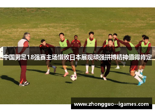 中国男足18强赛主场惜败日本展现顽强拼搏精神值得肯定