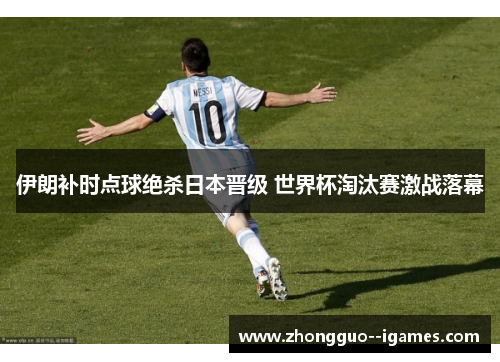 伊朗补时点球绝杀日本晋级 世界杯淘汰赛激战落幕 伊朗补时点球绝杀日本晋级 世界杯淘汰赛激战落幕