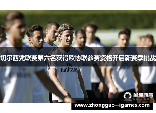 切尔西凭联赛第六名获得欧协联参赛资格开启新赛季挑战 切尔西凭联赛第六名获得欧协联参赛资格开启新赛季挑战
