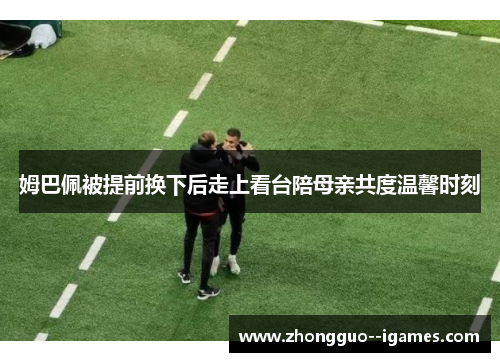 姆巴佩被提前换下后走上看台陪母亲共度温馨时刻