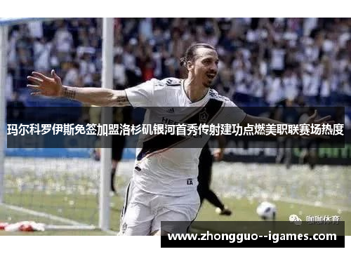 玛尔科罗伊斯免签加盟洛杉矶银河首秀传射建功点燃美职联赛场热度