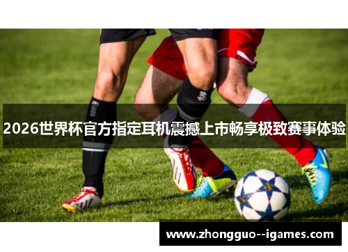 2026世界杯官方指定耳机震撼上市畅享极致赛事体验